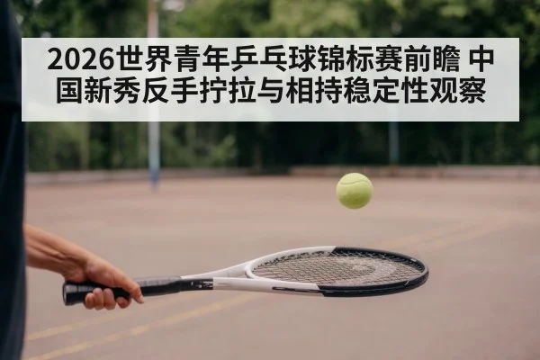 2026世界青年乒乓球锦标赛前瞻 中国新秀反手拧拉与相持稳定性观察
